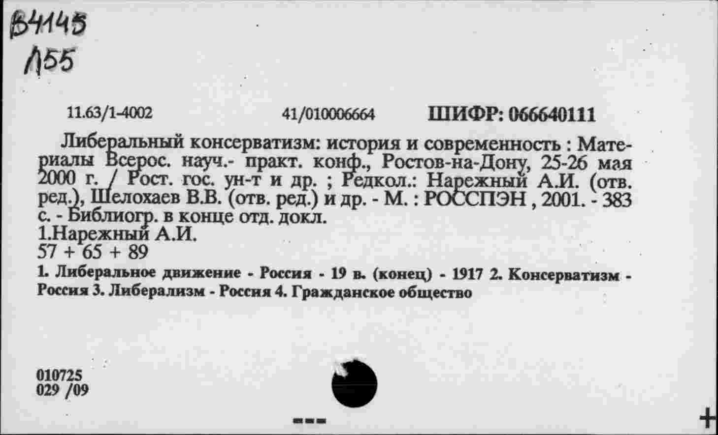 ﻿/155
11.63/1-4002	41/010006664 ШИФР: 066640111
Либеральный консерватизм: история и современность : Материалы Всерос. науч.- практ. конф., Ростов-на-Дону, 25-26 мая 2000 г. / Рост. гос. ун-т и др. ; Редкол.: Нарежныи А.И. (отв. редЛ, Шелохаев В.В. (отв. ред.) и др. - М. : РОССПЭН, 2001. - 383 с. - Виблиогр. в конце отд. докл.
1.Нарежныи А.И.
57 + 65 + 89
L Либеральное движение • Россия - 19 в. (конец) - 1917 2. Консерватизм -Россия 3. Либерализм - Россия 4. Гражданское общество
010725 029 /09